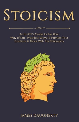 Stoicism An Ex-SPY's Guide to the Stoic Way of Life - Practical Ways to Harness Your Emotions and Thrive with This Philosophy