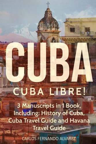 Cuba Cuba Libre! 3 Manuscripts in 1 Book, Including: History of Cuba, Cuba Travel Guide and Havana Travel Guide