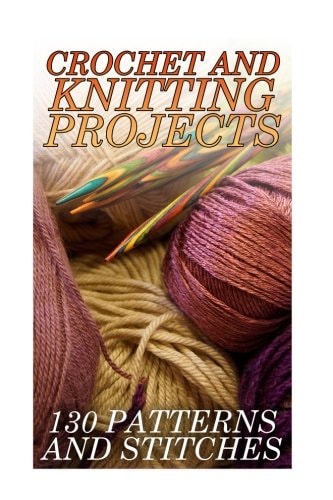 Crochet And Knitting Projects 130 Patterns and Stitches: (Crochet Patterns, Crochet Stitches)