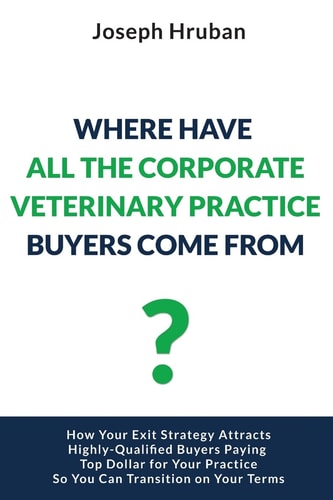 Where Have All the Corporate Veterinary Practice Buyers Come From? How Your Exit Strategy Attracts Highly-Qualified Buyers Paying Top Dollar for Your Practice So You Can Transition on Your Terms