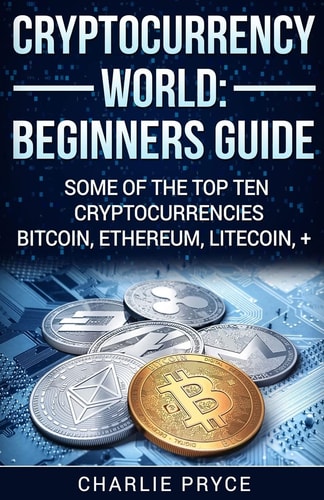 Cryptocurrency World: Beginners Guide Some of the Top Ten Cryptocurrencies Bitcoin, Ethereum, Litecoin +