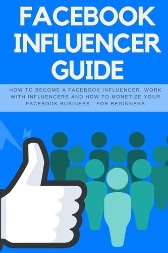 Facebook Influencer Guide How to Become a Facebook Influencer, Work with Influencers and How to Monetize Your Facebook Business - For Beginners