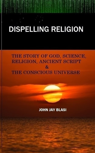Dispelling Religion The Story of God, Science, Religion, Ancient Script and the Conscious Universe