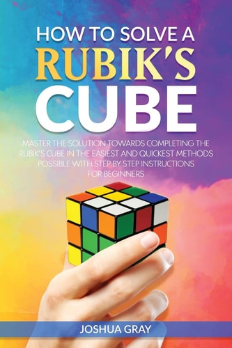 How To Solve A Rubik's Cube Master The Solution Towards Completing The Rubik's Cube In The Easiest And Quickest Methods Possible With Step By Step Instructions For Beginners