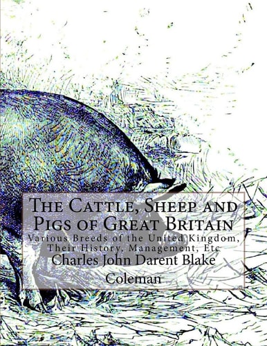 The Cattle, Sheep and Pigs of Great Britain Various Breeds of the United Kingdom, Their History, Management, Etc