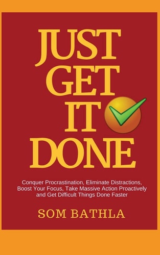 Just Get It Done Conquer Procrastination, Eliminate Distractions, Boost Your Focus, Take Massive Action Proactively and Get Difficult Things Done Faster
