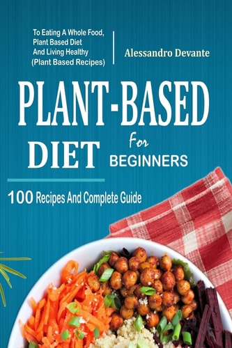 Plant Based Diet for Beginners 100 Recipes and Complete Guide to Eating a Whole Food, Plant-Based Diet and Living Healthy (Plant-Based Recipes)