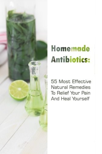 Homemade Antibiotics 55 Most Effective Natural Remedies To Relief Your Pain And Heal Yourself: (Natural Antibiotics, Herbal Remedies, Aromatherapy)