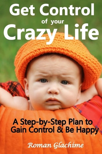 Get Control of Your Crazy Life! A Step-By-Step Plan to Gain Control and Be Happy