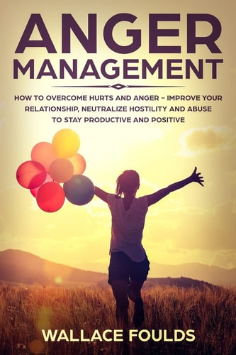Anger Management How to Overcome Hurts and Anger - Improve Your Relationship, Neutralize Hostility and Abuse to Stay Productive and Positive