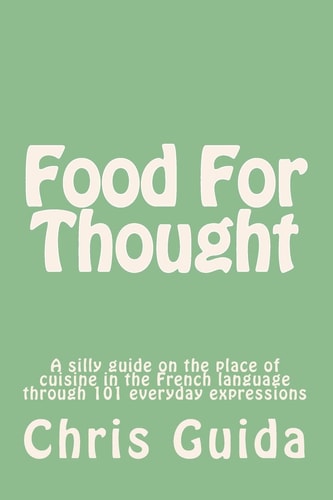 Food For Thought A Silly Guide on the Place of Cuisine in the French Language Through 101 Everyday Expressions