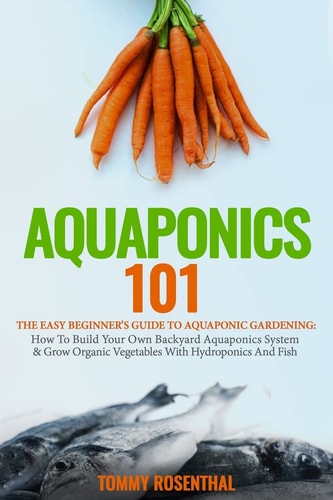 Aquaponics 101 The Easy Beginner's Guide to Aquaponic Gardening: How To Build Your Own Backyard Aquaponics System and Grow Organic Vegetables With Hydroponics And Fish