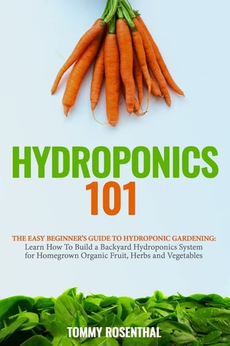 Hydroponics 101 The Easy Beginner's Guide to Hydroponic Gardening. Learn How To Build a Backyard Hydroponics System for Homegrown Organic Fruit, Herbs and Vegetables