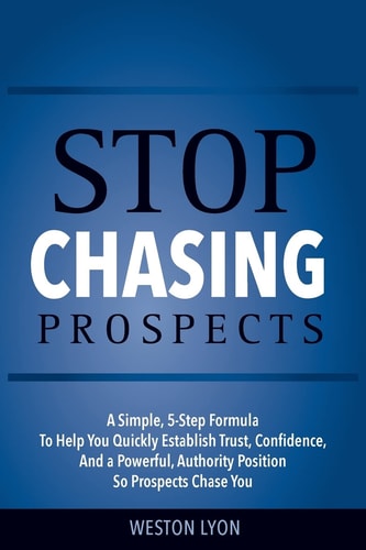 Stop Chasing Prospects A Simple, 5-Step Formula to Help You Quickly Establish Trust, Confidence, and a Powerful, Authority Position So Prospects Chase You