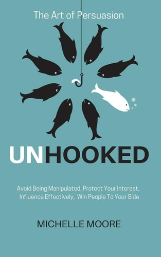 Unhooked Avoid Being Manipulated, Protect Your Interest, Influence Effectively, Win People To Your Side - The Art of Persuasion