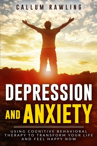 Depression and Anxiety Using Cognitive Behavioral Therapy To Transform Your Life And Feel Happy Now