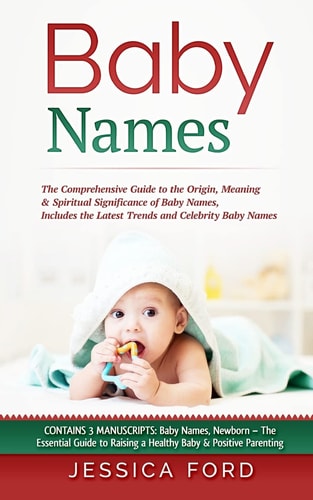 Baby Names The Comprehensive Guide to the Origin, Meaning and Spiritual Significance of Baby Names, Includes the Latest Trends and Celebrity Baby Names (Contains 3 Manuscripts: Baby Names, Newborn - the Essential Guide to Raising a Healthy Baby and Positi