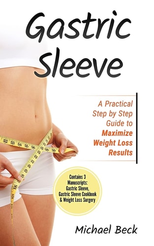 Gastric Sleeve A Practical Step by Step Guide to Maximize Weight Loss Results (Contains 3 Manuscripts: Gastric Sleeve, Gastric Sleeve Cookbook and Weight Loss Surgery)