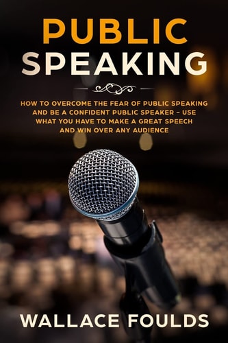 Public Speaking How to Overcome the Fear of Public Speaking and Be a Confident Public Speaker - Use What You Have to Make a Great Speech and Win Over Any Audience
