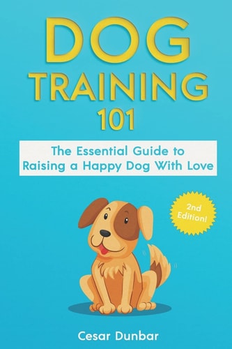 Dog Training 101 The Essential Guide to Raising A Happy Dog With Love. Train The Perfect Dog Through House Training, Basic Commands, Crate Training and Dog Obedience.