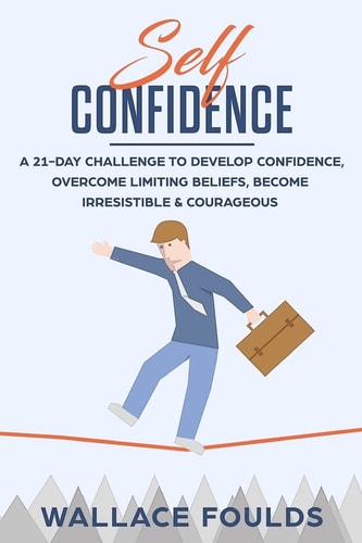 Self-Confidence A 21-Day Challenge to Develop Confidence, Overcome Limiting Beliefs, Become Irresistible and Courageous