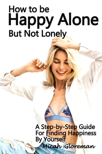 How to Be Happy Alone But Not Lonely A Step-By-Step Guide for Finding Happiness by Yourself