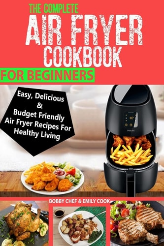 The Complete Air Fryer Cookbook For Beginners Easy, Delicious And Budget Friendly Air Fryer Recipes For Healthy Living