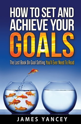 How To Set And Achieve Your Goals The Last Book On Goal Setting You'll Ever Need To Read
