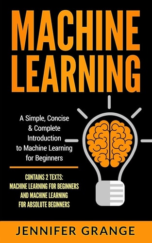 Machine Learning A Simple, Concise & Complete Introduction to Machine Learning for Beginners (Contains 2 Texts: Machine Learning for Beginners and Machine Learning for Absolute Beginners)