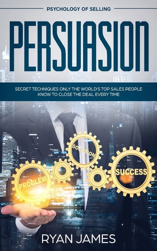 Persuasion Psychology of Selling - Secret Techniques Only The World's Top Sales People Know To Close The Deal Every Time (Influence, Leadership, Persuasion)