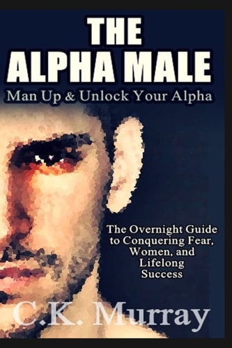 The Alpha Male An Overnight Guide to Conquering Fear, Women, and Lifelong Success