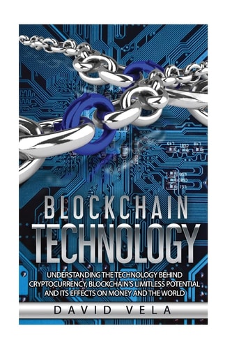 Blockchain Technology Understanding the Technology Behind Cryptocurrency, Blockchain's Limitless Potential and Its Effects on Money and the World