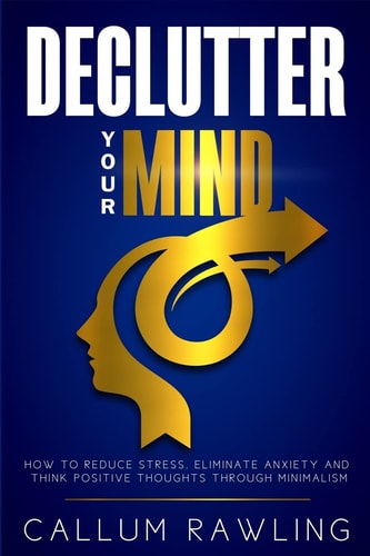 Declutter Your Mind How To Reduce Stress, Eliminate Anxiety And Think Positive Thoughts Through Minimalism