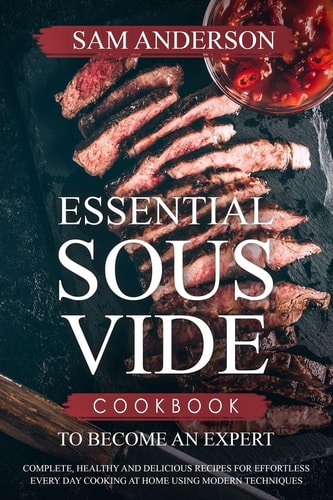 Essential Sous Vide Cookbook to Become an Expert Complete, Healthy and Delicious Recipes for Effortless Every Day Cooking at Home Using Modern Techniques!