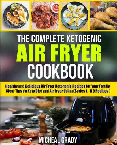 The Complete Ketogenic Air Fryer Cookbook Healthy and Delicious Air Fryer Ketogenic Recipes for Your Family, Clear Tips on Keto Diet and Air Fryer Using (Series 1, 60 Recipes)