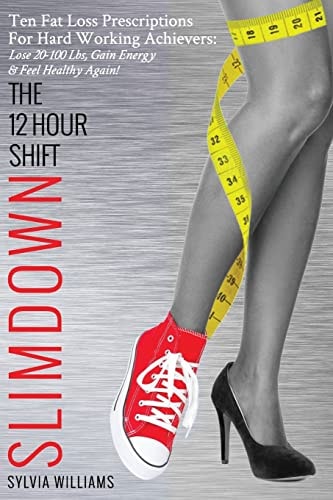The 12 Hour Shift Slimdown Ten Fat Loss Prescriptions for Hard Working Achievers: Lose 20-100 Lbs, Gain Energy and Feel Healthy Again!
