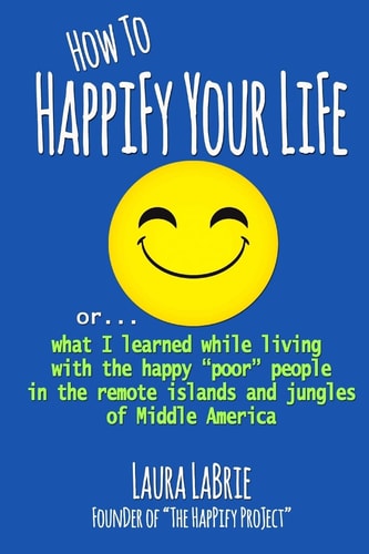 How to Happify Your Life What I Learned While Living with the Happy Poor People in the Remote Islands and Jungles of Middle America