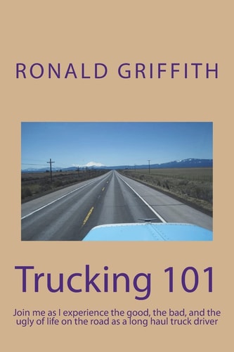 Trucking 101 Join Me As I Experience the Good, the Bad, and the Ugly of Life on the Road with As a Long Haul Truck Driever Long Haul Truck Driver