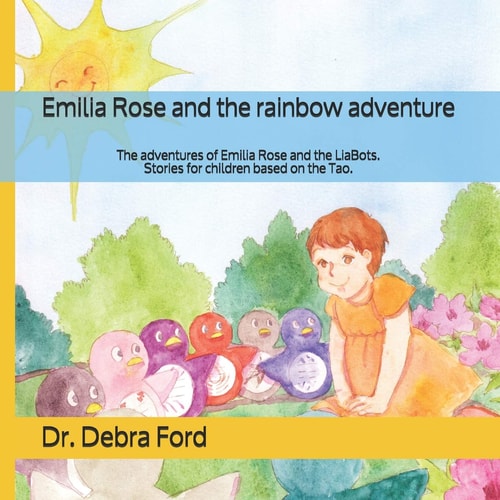 Emilia Rose and the Rainbow Adventure The Adventures of Emilia Rose and the LiaBots. Stories for Children Based on the Tao.