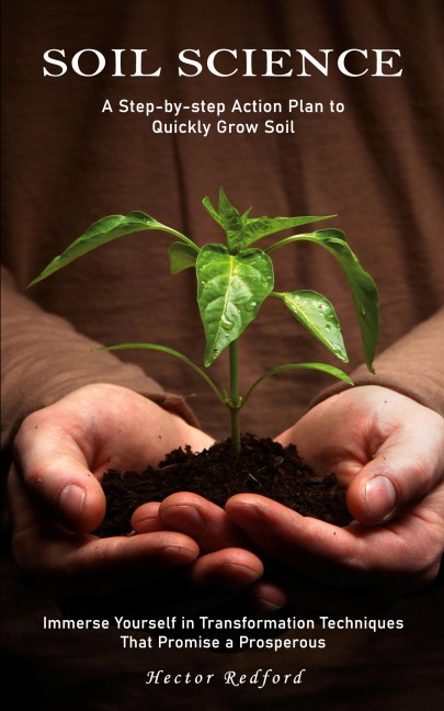 Soil Science: A Step-by-step Action Plan to Quickly Grow Soil (Immerse Yourself in Transformation Techniques That Promise a Prosperous)