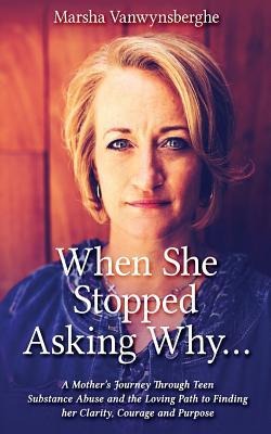 When She Stopped Asking Why: A Mothers Journey Through Teen Substance Abuse and the Loving Path to Finding her Clarity, Courage and Purpose
