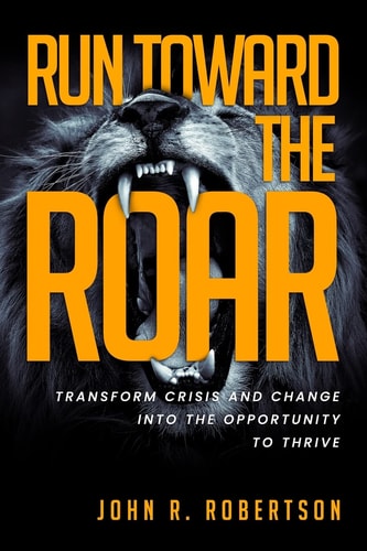 Run Toward the Roar Transform Crisis and Change Into the Opportunity to Thrive