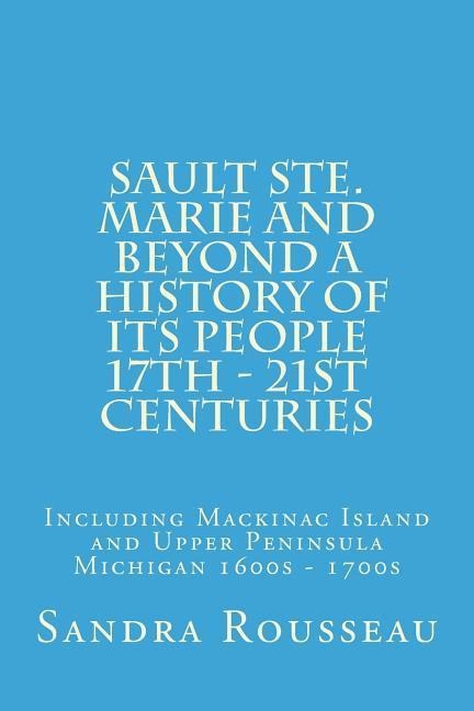 Sault Ste. Marie and Beyond A History of Its People 17th - 21st Centuries: Including Mackinac Island and Upper Peninsula Michigan 1600s - 1700s