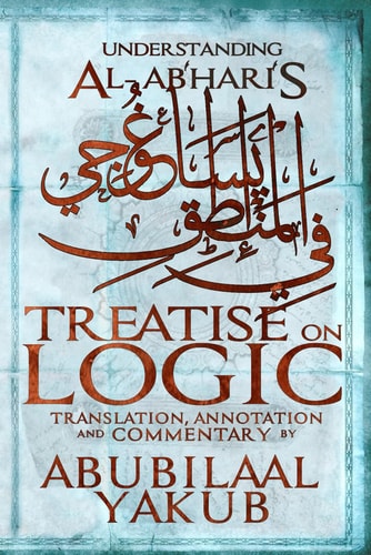 Understanding Al-Abhari's Treatise On Logic A Translation, Annotation, and Commentary by AbuBilaal Yakub