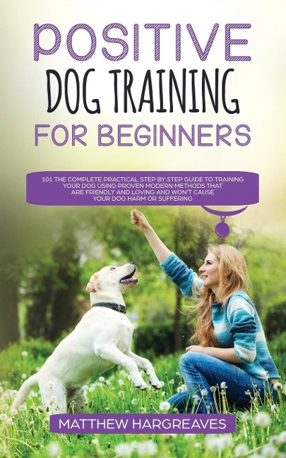 Positive Dog Training for Beginners 101: The Complete Practical Step by Step Guide to Training your Dog using Proven Modern Methods that are Friendly and Loving and Won?t Cause your Dog Harm or Suffering