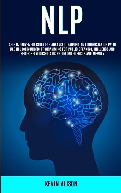 NLP: Self Improvement Guide for Advanced Learning and Understand How to Use Neurolinguistic Programming for Public Speaking, Influence And Better Relationships Using Unlimited Focus and Memory