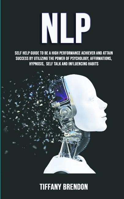 NLP: Self Help Guide To Be A High Performance Achiever And Attain Success By Utilizing The Power Of Psychology, Affirmations, Hypnosis, Self Talk And Influencing Habits