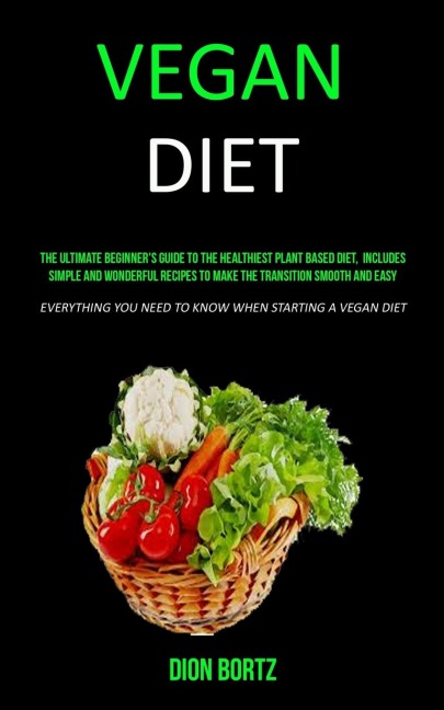 Vegan Diet: The Ultimate Beginners Guide to the Healthiest Plant Based Diet, Includes Simple and Wonderful Recipes to Make the Transition Smooth and Easy (Everything You Need to Know When Starting a Vegan Diet)