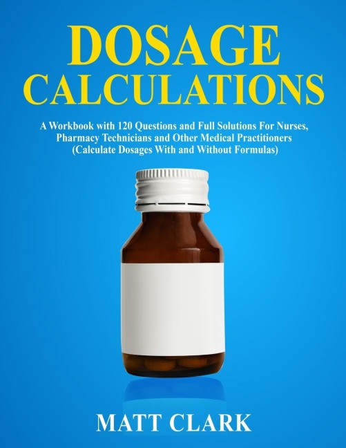 Dosage Calculations: A Workbook with 120 Questions and Full Solutions For Nurses, Pharmacy Technicians and Other Medical Practitioners (Calculate Dosages With and Without Formulas)