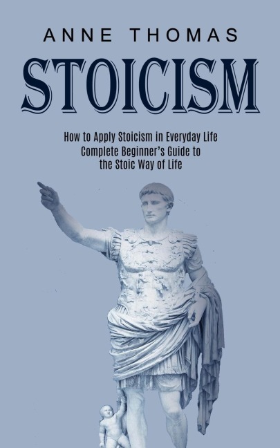 Stoicism: How to Apply Stoicism in Everyday Life (Complete Beginners Guide to the Stoic Way of Life)